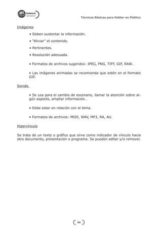 Técnicas Básicas para Hablar en Público


Imágenes

         • Deben sustentar la información.

         • “Aliviar” el contenido.

         • Pertinentes.

         • Resolución adecuada.

         • Formatos de archivos sugeridos: JPEG, PNG, TIFF, GIF, RAW…

         • Las imágenes animadas se recomienda que estén en el formato
         GIF.

Sonido

         • Se usa para el cambio de escenario, llamar la atención sobre al-
         gún aspecto, ampliar información…

         • Debe estar en relación con el tema.

         • Formatos de archivos: MIDI, WAV, MP3, RA, AU.

Hipervínculo

Se trata de un texto o gráfico que sirve como indicador de vínculo hacia
otro documento, presentación o programa. Se pueden editar y/o remover.




                                     34
 
