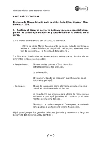 Técnicas Básicas para Hablar en Público


CASO PRÁCTICO FINAL.

Discurso de Marco Antonio ante la plebe. Julio César (Joseph Man-
kiewicz) 1953.

1.- Analizar el discurso de Marco Antonio haciendo especial hinca-
pié en las pautas que se aportan y apoyándose en lo tratado en el
curso.

1.- El marco de desarrollo del discurso. El contexto.

        - Cómo se sitúa Marco Antonio ante la plebe, cuándo comienza a
        hablar, - control del tiempo- disposición del espacio escénico, con-
        trol de la escena... –la hostilidad del auditorio-.

2.- El orador: Cualidades de Marco Antonio como orador. Análisis de los
diferentes lenguajes empleados:

- Paraverbales: 	    El valor de las pausas. Cómo las utiliza				
			                  estratégicamente los silencios.

			                  La entonación.

			                  El volumen. Dónde se producen las inflexiones en el 	
			                  volumen y por qué.

- Gestuales: 		      El uso de las manos como elemento de refuerzo emo	
			                  cional. El movimiento de los brazos.

                     La mirada. En qué momentos la utiliza de manera más
                     evidente y para qué (analizar el comienzo y los mo-
                     mentos de máxima tensión).

                     El cuerpo. La postura corporal. Cómo pasa de un terri-
                     torio público a un territorio íntimo finalmente.

¿Qué papel juegan los grandes delatores (mirada y manos) a lo largo de
desarrollo del discurso. ¿Hay cambios?.




                                          35
 