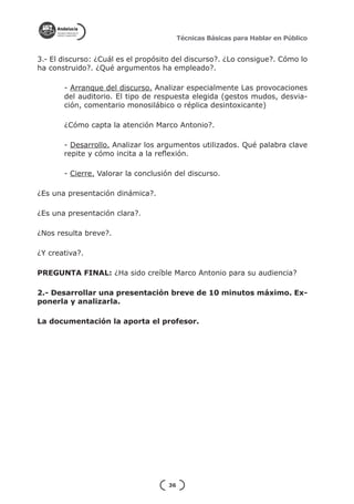 Técnicas Básicas para Hablar en Público


3.- El discurso: ¿Cuál es el propósito del discurso?. ¿Lo consigue?. Cómo lo
ha construido?. ¿Qué argumentos ha empleado?.

       - Arranque del discurso. Analizar especialmente Las provocaciones
       del auditorio. El tipo de respuesta elegida (gestos mudos, desvia-
       ción, comentario monosilábico o réplica desintoxicante)

       ¿Cómo capta la atención Marco Antonio?.

       - Desarrollo. Analizar los argumentos utilizados. Qué palabra clave
       repite y cómo incita a la reflexión.

       - Cierre. Valorar la conclusión del discurso.

¿Es una presentación dinámica?.

¿Es una presentación clara?.

¿Nos resulta breve?.

¿Y creativa?.

PREGUNTA FINAL: ¿Ha sido creíble Marco Antonio para su audiencia?

2.- Desarrollar una presentación breve de 10 minutos máximo. Ex-
ponerla y analizarla.

La documentación la aporta el profesor.




                                     36
 