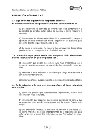 Técnicas Básicas para Hablar en Público


EVALUACIÓN MÓDULOS 2 Y 3

1.- Elija entre las siguientes la respuesta correcta.
El momento clave de una presentación eficaz se determina en…

        a) Su desarrollo, la cantidad de información que contemple y la
        posibilidad de ampliar datos sobre la marcha si así lo requiere el
        orador/a.

        b) El arranque. Es el momento clave de la presentación, ya que la
        apertura de una intervención debe “enganchar” al auditorio para
        que éste decida seguir escuchando o no.

        c) Su cierre o conclusión. No importa lo que hayamos desarrollado
        previamente si conseguimos un final de impacto.

2.- Una fórmula que puede servir para romper el hielo al comienzo
de una intervención en público podría ser…

       a) Reconocer que quizás no somos el/la más preparado/a en el
       tema en cuestión pero que vamos a intentar hacerlo lo mejor po-
       sible.

       b) Referirse a una anécdota o un dato que tenga relación con el
       tema de mi intervención.

       c) Contar un chiste, buscando así la complicidad inicial del auditorio.

4.- En la estructura de una intervención eficaz, el desarrollo debe
contemplar…

        a) Todos los puntos que consideremos importantes, cuanta más
        información más completa.

        b) Información que sepamos que nuestra audiencia no tiene y que
        en cualquier caso puede interesarnos que la tenga. Cuanta más
        mejor.

        c) Una extensión limitada. El auditorio retiene dos o tres ideas cla-
        ve como máximo, que nos encargaremos de ir repitiéndolas para
        reforzarlas con argumentos entendibles y que “conecten” en el pú-
        blico.




                                          37
 