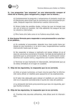 Técnicas Básicas para Hablar en Público


5.- Las preguntas “por sorpresa” en una intervención rompen el
ritmo de la misma, para recuperarlo y seguir con la misma…

      a) Contestaremos la pregunta y romperemos el contacto visual con
      el interlocutor para evitar que se convierta en una conversación pri-
      vada. Después seguimos retomamos nuestra intervención.

      b) Aclaro todas las posibles dudas, incluso las que no tengan que
      ver con el tema en cuestión. Así más adelante me aseguro de que
      no volverá a interrumpir.

      c) Miro hacia otro lado como si no hubiera escuchado nada.

6. Una buena fórmula para responder a una provocación o una bur-
la en público..

      a) Es contestar al provocador, dejando muy claro quién tiene po-
      testad en ese momento y si se da el caso, suspenderemos nuestra
      intervención hasta que se vaya.

      b) No responder al ataque o replicarlo con pocas sílabas (si es el
      caso de una burla o comentario hiriente). Se trata de demostrarle al
      oponente que su provocación no nos afecta. A continuación conec-
      taremos con nuestro tema y seguiremos con nuestra intervención.

      c) Terminar en ese momento mi intervención, demostrando que ya
      no estoy cómodo/a en el lugar en cuestión.

7.- Elija de las siguientes, la respuesta que no es correcta.

      a) Ante un grupo numeroso, un buen recurso para fijar la informa-
      ción sería utilizar el rotafolio para apoyarme en las explicaciones.

      b) El lado más adecuado para colocar el rotafolio en una interven-
      ción es el izquierdo (considerando el punto de vista del público).

      c) La alineación del texto procuraremos que sea a la izquierda, por-
      que facilita la lectura.

8.- Elija de las siguientes, la respuesta que no es correcta.

      a) Cuantos más recursos utilicemos, más eficaz será mi interven-
      ción.



                                   38
 
