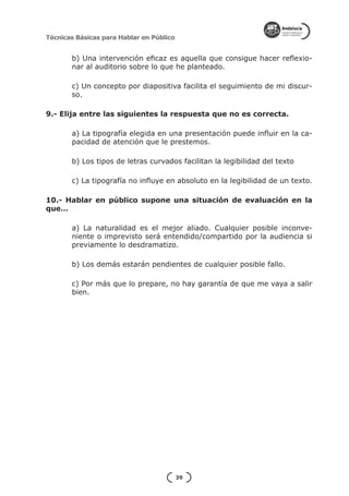 Técnicas Básicas para Hablar en Público


       b) Una intervención eficaz es aquella que consigue hacer reflexio-
       nar al auditorio sobre lo que he planteado.

       c) Un concepto por diapositiva facilita el seguimiento de mi discur-
       so.

9.- Elija entre las siguientes la respuesta que no es correcta.

       a) La tipografía elegida en una presentación puede influir en la ca-
       pacidad de atención que le prestemos.

       b) Los tipos de letras curvados facilitan la legibilidad del texto

       c) La tipografía no influye en absoluto en la legibilidad de un texto.

10.- Hablar en público supone una situación de evaluación en la
que…

       a) La naturalidad es el mejor aliado. Cualquier posible inconve-
       niente o imprevisto será entendido/compartido por la audiencia si
       previamente lo desdramatizo.

       b) Los demás estarán pendientes de cualquier posible fallo.

       c) Por más que lo prepare, no hay garantía de que me vaya a salir
       bien.




                                          39
 