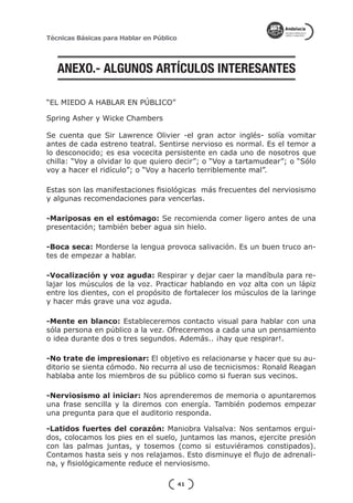 Técnicas Básicas para Hablar en Público




   ANEXO.- ALGUNOS ARTÍCULOS INTERESANTES

“EL MIEDO A HABLAR EN PÚBLICO”

Spring Asher y Wicke Chambers

Se cuenta que Sir Lawrence Olivier -el gran actor inglés- solía vomitar
antes de cada estreno teatral. Sentirse nervioso es normal. Es el temor a
lo desconocido; es esa vocecita persistente en cada uno de nosotros que
chilla: “Voy a olvidar lo que quiero decir”; o “Voy a tartamudear”; o “Sólo
voy a hacer el ridículo”; o “Voy a hacerlo terriblemente mal”.

Estas son las manifestaciones fisiológicas más frecuentes del nerviosismo
y algunas recomendaciones para vencerlas.

-Mariposas en el estómago: Se recomienda comer ligero antes de una
presentación; también beber agua sin hielo.

-Boca seca: Morderse la lengua provoca salivación. Es un buen truco an-
tes de empezar a hablar.

-Vocalización y voz aguda: Respirar y dejar caer la mandíbula para re-
lajar los músculos de la voz. Practicar hablando en voz alta con un lápiz
entre los dientes, con el propósito de fortalecer los músculos de la laringe
y hacer más grave una voz aguda.

-Mente en blanco: Estableceremos contacto visual para hablar con una
sóla persona en público a la vez. Ofreceremos a cada una un pensamiento
o idea durante dos o tres segundos. Además.. ¡hay que respirar!.

-No trate de impresionar: El objetivo es relacionarse y hacer que su au-
ditorio se sienta cómodo. No recurra al uso de tecnicismos: Ronald Reagan
hablaba ante los miembros de su público como si fueran sus vecinos.

-Nerviosismo al iniciar: Nos aprenderemos de memoria o apuntaremos
una frase sencilla y la diremos con energía. También podemos empezar
una pregunta para que el auditorio responda.

-Latidos fuertes del corazón: Maniobra Valsalva: Nos sentamos ergui-
dos, colocamos los pies en el suelo, juntamos las manos, ejercite presión
con las palmas juntas, y tosemos (como si estuviéramos constipados).
Contamos hasta seis y nos relajamos. Esto disminuye el flujo de adrenali-
na, y fisiológicamente reduce el nerviosismo.

                                          41
 