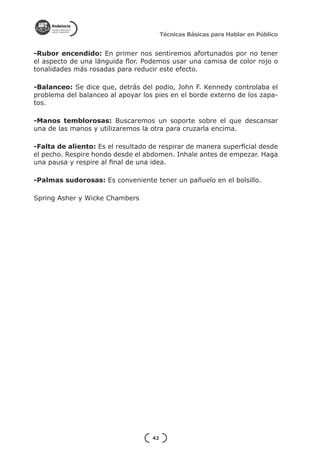 Técnicas Básicas para Hablar en Público


-Rubor encendido: En primer nos sentiremos afortunados por no tener
el aspecto de una lánguida flor. Podemos usar una camisa de color rojo o
tonalidades más rosadas para reducir este efecto.

-Balanceo: Se dice que, detrás del podio, John F. Kennedy controlaba el
problema del balanceo al apoyar los pies en el borde externo de los zapa-
tos.

-Manos temblorosas: Buscaremos un soporte sobre el que descansar
una de las manos y utilizaremos la otra para cruzarla encima.

-Falta de aliento: Es el resultado de respirar de manera superficial desde
el pecho. Respire hondo desde el abdomen. Inhale antes de empezar. Haga
una pausa y respire al final de una idea.

-Palmas sudorosas: Es conveniente tener un pañuelo en el bolsillo.

Spring Asher y Wicke Chambers




                                   42
 