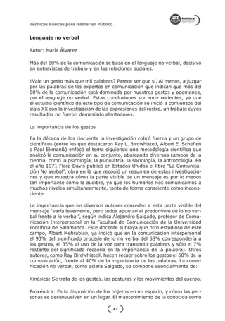 Técnicas Básicas para Hablar en Público


Lenguaje no verbal

Autor: María Álvarez

Más del 60% de la comunicación se basa en el lenguaje no verbal, decisivo
en entrevistas de trabajo y en las relaciones sociales.

¿Vale un gesto más que mil palabras? Parece ser que sí. Al menos, a juzgar
por las palabras de los expertos en comunicación que indican que más del
60% de la comunicación está dominada por nuestros gestos y ademanes,
por el lenguaje no verbal. Estas conclusiones son muy recientes, ya que
el estudio científico de este tipo de comunicación se inició a comienzos del
siglo XX con la investigación de las expresiones del rostro, un trabajo cuyos
resultados no fueron demasiado alentadores.

La importancia de los gestos

En la década de los cincuenta la investigación cobró fuerza y un grupo de
científicos (entre los que destacaron Ray L. Birdwhistell, Albert E. Scheflen
o Paul Ekman&) enfocó el tema siguiendo una metodología científica que
analizó la comunicación en su conjunto, abarcando diversos campos de la
ciencia, como la psicología, la psiquiatría, la sociología, la antropología. En
el año 1971 Flora Davis publicó en Estados Unidos el libro “La Comunica-
ción No Verbal”, obra en la que recogió un resumen de estas investigacio-
nes y que muestra cómo la parte visible de un mensaje es por lo menos
tan importante como la audible, ya que los humanos nos comunicamos a
muchos niveles simultáneamente, tanto de forma consciente como incons-
ciente.

La importancia que los diversos autores conceden a esta parte visible del
mensaje “varía levemente, pero todos apuntan el predominio de lo no ver-
bal frente a lo verbal”, según indica Alejandro Salgado, profesor de Comu-
nicación Interpersonal en la Facultad de Comunicación de la Universidad
Pontificia de Salamanca. Este docente subraya que otro estudioso de este
campo, Albert Mehrabian, ya indicó que en la comunicación interpersonal
el 93% del significado procede de lo no verbal (el 58% correspondería a
los gestos, el 35% al uso de la voz para transmitir palabras y sólo el 7%
restante del significado recaería en la importancia de la palabra). Otros
autores, como Ray Birdwhistell, hacen recaer sobre los gestos el 60% de la
comunicación, frente al 40% de la importancia de las palabras. La comu-
nicación no verbal, como aclara Salgado, se compone esencialmente de:

Kinésica: Se trata de los gestos, las posturas y los movimientos del cuerpo.

Proxémica: Es la disposición de los objetos en un espacio, y cómo las per-
sonas se desenvuelven en un lugar. El mantenimiento de la conocida como

                                          43
 