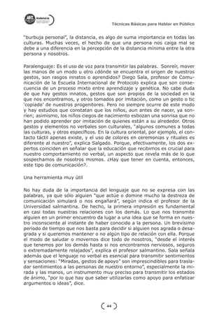 Técnicas Básicas para Hablar en Público


“burbuja personal”, la distancia, es algo de suma importancia en todas las
culturas. Muchas veces, el hecho de que una persona nos caiga mal se
debe a una diferencia en la percepción de la distancia mínima entre la otra
persona y nosotros.

Paralenguaje: Es el uso de voz para transmitir las palabras. Sonreír, mover
las manos de un modo u otro ¿dónde se encuentra el origen de nuestros
gestos, son rasgos innatos o aprendidos? Diego Sala, profesor de Comu-
nicación de la Escuela Internacional de Protocolo explica que son conse-
cuencia de un proceso mixto entre aprendizaje y genética. No cabe duda
de que hay gestos innatos, gestos que son propios de la sociedad en la
que nos encontramos, y otros tomados por imitación, como un gesto o tic
‘copiado’ de nuestros progenitores. Pero no siempre ocurre de este modo
y hay estudios que constatan que los niños, aun antes de nacer, ya son-
ríen; asimismo, los niños ciegos de nacimiento esbozan una sonrisa que no
han podido aprender por imitación de quienes están a su alrededor. Otros
gestos y elementos no verbales son culturales, “algunos comunes a todas
las culturas, y otros específicos. En la cultura oriental, por ejemplo, el con-
tacto táctil apenas existe, y el uso de colores en ceremonias y rituales es
diferente al nuestro”, explica Salgado. Porque, efectivamente, los dos ex-
pertos coinciden en señalar que la educación que recibimos es crucial para
nuestro comportamiento no verbal, un aspecto que revela más de lo que
sospechamos de nosotros mismos. ¿Hay que tener en cuenta, entonces,
este tipo de comunicación?.

Una herramienta muy útil

No hay duda de la importancia del lenguaje que no se expresa con las
palabras, ya que sólo alguien “que actúe o domine mucho la destreza de
comunicación simulará o nos engañará”, según indica el profesor de la
Universidad salmantina. De hecho, la primera impresión es fundamental
en casi todas nuestras relaciones con los demás. Lo que nos transmite
alguien en un primer encuentro da lugar a una idea que se forma en nues-
tro inconsciente al instante de haber conocido a la persona. Un brevísimo
periodo de tiempo que nos basta para decidir si alguien nos agrada o desa-
grada y si queremos mantener o no algún tipo de relación con ella. Porque
el modo de saludar o movernos dice todo de nosotros, “desde el interés
que tenemos por los demás hasta si nos encontramos nerviosos, seguros
o extremadamente relajados”, explica el profesor salmantino. Sala señala
además que el lenguaje no verbal es esencial para transmitir sentimientos
y sensaciones: “Miradas, gestos de apoyo” son imprescindibles para trasla-
dar sentimientos a las personas de nuestro entorno”, especialmente la mi-
rada y las manos, un instrumento muy preciso para transmitir los estados
de ánimo, “por lo que hay que saber utilizarlas como apoyo para enfatizar
argumentos o ideas”, dice.



                                      44
 