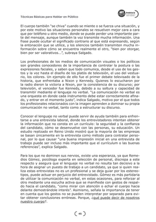 Técnicas Básicas para Hablar en Público


El cuerpo también “se chiva” cuando se miente o se fuerza una situación, y
por este motivo las situaciones personales se resuelven mejor cara a cara
que por teléfono u otro medio, donde se puede perder una importante par-
te del mensaje, aunque también la voz transmite mucha información. Una
frase puede ocultar el significado contrario al que está expresando, según
la entonación que se utilice, y los silencios también transmiten mucha in-
formación sobre cómo se encuentra realmente el otro, “bien por otorgar,
bien por ser valorativos...”, subraya Salgado.

Los profesionales de los medios de comunicación visuales o los políticos
son grandes conocedores de la importancia de controlar la postura o las
expresiones faciales, y saben que todo comunica, desde el uso de los ges-
tos y la voz hasta el diseño de los platós de televisión, el uso del vestua-
rio, los colores. Un ejemplo de ello fue el primer debate televisado de la
historia, que enfrentaba a Nixon y Kennedy. Quienes lo escucharon por
la radio dieron la victoria a Nixon, por la consistencia de su discurso; por
televisión, el vencedor fue Kennedy, debido a su soltura y capacidad de
transmitir mediante el lenguaje no verbal. “La comunicación no verbal es
una orquesta en donde cada instrumento debe estar correctamente afina-
do, y entrar en el momento justo”, indica Salgado, motivo por el que todos
los profesionales relacionados con la imagen aprenden a dominar su propia
comunicación no verbal, tanto como a estructurar su discurso.

Conocer el lenguaje no verbal puede servir de ayuda también para enfren-
tarse a una entrevista laboral, donde los entrevistadores intentan obtener
la información que no consta en un currículo: la seguridad y la confianza
del candidato, cómo se desenvuelve con las personas, su educación. Un
estudio realizado en Reino Unido mostró que la mayoría de las empresas
se basan únicamente en la entrevista como método para contratar perso-
nal, por lo que causar “una buena impresión inicial en una entrevista de
trabajo puede ser incluso más importante que el currículum o las buenas
referencias”, explica Salgado.

Para los que no dominen sus nervios, existe una esperanza, ya que Reme-
dios Gómez, psicóloga experta en selección de personal, discrepa a este
respecto y asegura que el lenguaje no verbal no resulta tan decisivo a la
hora de asignar un puesto de trabajo a un candidato, ya que si quien rea-
liza estas entrevistas no es un profesional y se deja guiar por los estereo-
tipos, puede actuar en perjuicio del entrevistado. Gómez es más partidaria
de utilizar la comunicación no verbal, en estas ocasiones, para reforzar al
otro mediante una escucha activa que se manifieste con gestos de respal-
do hacia el candidato, “como mirar con atención o echar el cuerpo hacia
delante demostrándole interés”. Asimismo, señala la importancia de tener
en cuenta que los gestos no se pueden interpretar por separado para evi-
tar obtener conclusiones erróneas. Porque, ¿qué puede decir de nosotros
nuestro cuerpo?.


                                          45
 