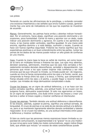 Técnicas Básicas para Hablar en Público


Las pistas

Teniendo en cuenta las afirmaciones de la psicóloga, y evitando conceder
una excesiva importancia a las señales que envía nuestro cuerpo, general-
mente hay una serie de indicadores en los que los expertos se muestran
de acuerdo:

Manos: Generalmente, las palmas hacia arriba y abiertas indican honesti-
dad. Por el contrario, hacia abajo, significan una posición dominante y en
ocasiones, poca honestidad. Cerrar la mano y apuntar con un dedo, suele
indicar una posición dominante y agresiva. En cuanto a los apretones de
mano, si las manos están verticales, significa igualdad. Si una mano está
encima, significa dominio y si está debajo, sumisión y recato. Cuando se
hace con fuerza significa seguridad. Frotarse las manos significa que hay
expectativas positivas o un buen entendimiento entre las partes. Juntar las
yemas de los dedos de las manos puede indicar un alto grado de confianza
en uno mismo.

Cara: Cuando la mano tapa la boca es señal de mentira, así como tocar-
se la nariz en múltiples formas o frotarse los ojos. Los ojos muy abiertos,
denotan sorpresa, admiración, mientras que los ojos más cerrados o for-
zadamente cerrados denotan desconfianza, seriedad y desaprobación. Las
personas que miran a los ojos suelen inspirar más confianza y ser más
sinceras que las que rehuyen la mirada. La mirada puede ser: de negocios,
cuando se mira la franja comprendida entre los ojos y la frente; social, que
comprende la franja entre los ojos y la boca; e íntima, que comprende la
franja situada entre los ojos y el pecho, y puede llegar a recorrer todo el
cuerpo. Las miradas de reojo demuestran complicidad o duda.

Cruzar los brazos: es un signo de actitud defensiva, y si se hace con los
puños cerrados significa, además, una actitud hostil. Si se cruzan con los
pulgares fuera, demuestra superioridad. Si solo nos agarramos un brazo,
es un signo de expectantes, una duda entre cruzar los brazos y crear una
barrera o soltar el brazo cogido y mostrar confianza al interlocutor.

Cruzar las piernas: También denota una actitud defensiva o desconfianza.
Si los brazos, además, sujetan la pierna, significa una actitud cerrada, de
terquedad. El cruce de piernas si se está de pie denota actitud a la defensi-
va, pero si se mantienen ligeramente abiertas denota cordialidad y talante
negociador. Si se cruzan los tobillos, es una actitud intermedia entre pasar
a defensiva y mostrar confianza.

Si bien es cierto que las personas menos expresivas tienen limitada su ca-
pacidad de comunicación, la espontaneidad o la “gracia” no es una medici-
na que sirva para curar todos los males comunicativos, según indica Diego
Sala, que añade que incluso “un exceso de estas características puede

                                     46
 