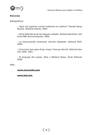 Técnicas Básicas para Hablar en Público


Recursos

Bibliográficos:

       - ¿Qué nos jugamos cuando hablamos en público?. Pascale Bang-
       Rouhet. Editorial Alienta. 2009

       - Cómo defenderse de los ataques verbales. Barbara Berckhan. Edi-
       torial RBA Nueva Empresa. 2004.

       - La Comunicación emocional. Carmen Sebastián. Editorial ESIC.
       2006.

       - Comunicar bien para dirigir mejor. Francesc Borrell. Editorial Ges-
       tión 2000. 2001.

       - El lenguaje del cuerpo. Allan y Bárbara Pease. Amat Editorial.
       2006.

Web:

       www.neuronilla.com

       www.ted.com




                                    48
 