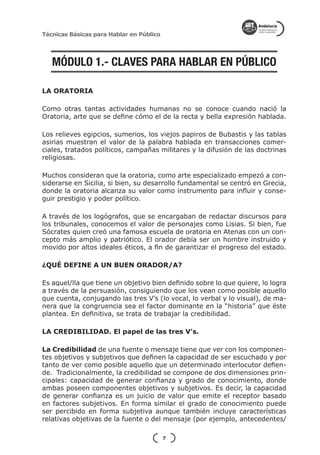 Técnicas Básicas para Hablar en Público




   MÓDULO 1.- CLAVES PARA HABLAR EN PÚBLICO

LA ORATORIA

Como otras tantas actividades humanas no se conoce cuando nació la
Oratoria, arte que se define cómo el de la recta y bella expresión hablada.

Los relieves egipcios, sumerios, los viejos papiros de Bubastis y las tablas
asirias muestran el valor de la palabra hablada en transacciones comer-
ciales, tratados políticos, campañas militares y la difusión de las doctrinas
religiosas.

Muchos consideran que la oratoria, como arte especializado empezó a con-
siderarse en Sicilia, si bien, su desarrollo fundamental se centró en Grecia,
donde la oratoria alcanza su valor como instrumento para influir y conse-
guir prestigio y poder político.

A través de los logógrafos, que se encargaban de redactar discursos para
los tribunales, conocemos el valor de personajes como Lisias. Si bien, fue
Sócrates quien creó una famosa escuela de oratoria en Atenas con un con-
cepto más amplio y patriótico. El orador debía ser un hombre instruido y
movido por altos ideales éticos, a fin de garantizar el progreso del estado.

¿QUÉ DEFINE A UN BUEN ORADOR/A?

Es aquel/lla que tiene un objetivo bien definido sobre lo que quiere, lo logra
a través de la persuasión, consiguiendo que los vean como posible aquello
que cuenta, conjugando las tres V’s (lo vocal, lo verbal y lo visual), de ma-
nera que la congruencia sea el factor dominante en la “historia” que éste
plantea. En definitiva, se trata de trabajar la credibilidad.

LA CREDIBILIDAD. El papel de las tres V’s.

La Credibilidad de una fuente o mensaje tiene que ver con los componen-
tes objetivos y subjetivos que definen la capacidad de ser escuchado y por
tanto de ver como posible aquello que un determinado interlocutor defien-
de. Tradicionalmente, la credibilidad se compone de dos dimensiones prin-
cipales: capacidad de generar confianza y grado de conocimiento, donde
ambas poseen componentes objetivos y subjetivos. Es decir, la capacidad
de generar confianza es un juicio de valor que emite el receptor basado
en factores subjetivos. En forma similar el grado de conocimiento puede
ser percibido en forma subjetiva aunque también incluye características
relativas objetivas de la fuente o del mensaje (por ejemplo, antecedentes/

                                          7
 