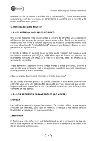 Técnicas Básicas para Hablar en Público


referencias de la fuente o calidad de la información). Otras dimensiones
secundarias son por ejemplo, el dinamismo o carisma de la fuente y la
atracción física que genera.

1. Habilidades para triunfar

1.1.- EL MIEDO A HABLAR EN PÚBLICO

Uno de los factores más importantes a la hora de afrontar una exposición
pública es darnos cuenta de que no estamos solos. Sentirnos evaluados,
observados nos lleva a valorar aspectos de nuestro comportamiento que
en una situación de “confortabilidad” aparecerían desapercibidos, o sim-
plemente no aparecerían.

El temor a hablar en público tiene su base en la reacción del cuerpo a una
verdadera amenaza psicológica, está claro que el hablar en público no
representa ninguna amenaza a la vida o al cuerpo, pero si amenaza su
sentido de bienestar.

Todos tememos aparecer como tontos frente a otras personas, debido a
que existe una amenaza real o imaginaria, nuestros cuerpos reaccionan
fisiológicamente a una amenaza.

¿Que se puede hacer para eliminar el miedo escénico?

No se puede eliminar, pero si se puede controlar y esto tiene que ver con
entrenar una serie de habilidades poniendo en valor recursos que contri-
buyan a reforzar la confianza y la comodidad necesarias para influir positi-
vamente en los demás.

1.2.- LOS RECURSOS PARAVERBALES (LO VOCAL)

Claridad

La claridad es cómo la ejecución musical. Es preciso hablar despacio para
articular con claridad, para que el maxilar, la lengua y los labios tengan
flexibilidad y precisión en los movimientos.

Intensidad

El factor que más influye en la inteligibilidad, es el nivel sonoro de las pa-
labras que depende de la distancia entre emisor y receptor y la intensidad
de los sonidos ambientales.



                                      8
 