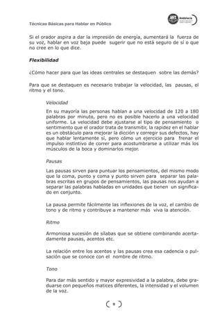 Técnicas Básicas para Hablar en Público


Si el orador aspira a dar la impresión de energía, aumentará la fuerza de
su voz, hablar en voz baja puede sugerir que no está seguro de sí o que
no cree en lo que dice.

Flexibilidad

¿Cómo hacer para que las ideas centrales se destaquen sobre las demás?

Para que se destaquen es necesario trabajar la velocidad, las pausas, el
ritmo y el tono.

        Velocidad
        En su mayoría las personas hablan a una velocidad de 120 a 180
        palabras por minuto, pero no es posible hacerlo a una velocidad
        uniforme. La velocidad debe ajustarse al tipo de pensamiento o
        sentimiento que el orador trata de transmitir, la rapidez en el hablar
        es un obstáculo para mejorar la dicción y corregir sus defectos, hay
        que hablar lentamente sí, pero cómo un ejercicio para frenar el
        impulso instintivo de correr para acostumbrarse a utilizar más los
        músculos de la boca y dominarlos mejor.

        Pausas

        Las pausas sirven para puntuar los pensamientos, del mismo modo
        que la coma, punto y coma y punto sirven para separar las pala-
        bras escritas en grupos de pensamientos, las pausas nos ayudan a
        separar las palabras habladas en unidades que tienen un significa-
        do en conjunto.

        La pausa permite fácilmente las inflexiones de la voz, el cambio de
        tono y de ritmo y contribuye a mantener más viva la atención.

        Ritmo

        Armoniosa sucesión de sílabas que se obtiene combinando acerta-
        damente pausas, acentos etc.

        La relación entre los acentos y las pausas crea esa cadencia o pul-
        sación que se conoce con el nombre de ritmo.

        Tono

        Para dar más sentido y mayor expresividad a la palabra, debe gra-
        duarse con pequeños matices diferentes, la intensidad y el volumen
        de la voz.

                                          9
 