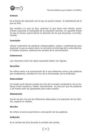 Técnicas Básicas para Hablar en Público


Enfasis

Es la fuerza de expresión con la que se quiere realzar la importancia de lo
que se dice.

Dar sentido a lo que se dice, acentuar lo que tiene más interés, poner
énfasis (equivale al subrayado de la expresión escrita); en aquellas frases
en que el emisor quiere llamar la atención de los que escuchan, es funda-
mental.

Concisión

Utilizar solamente las palabras indispensables, justas y significativas para
expresar lo que se quiere decir, la concisión es enemiga de la redundancia,
el titubeo excesivo, obstruye los canales de la comunicación.

Coherencia

Las relaciones entre las ideas expuestas deben ser lógicas.

Sencillez

Se refiere tanto a la composición de lo que hablamos como a las palabras
que empleamos, sencillez es huir de lo enrevesado, de lo artificioso.

Naturalidad

Un orador será natural cuando se sirve de su propio vocabulario, de su ha-
bitual modo expresivo, hablar naturalmente es procurar que las palabras
y las frases sean las apropiadas para cada ocasión.

Modulación

Acción de dar a la voz las inflexiones adecuadas a la expresión de los efec-
tos, separar en sílabas.

Dicción

Se refiere al pronunciamiento o articulación de las palabras.

Inflexión

Es el cambio de tono durante la emisión del sonido.


                                    10
 