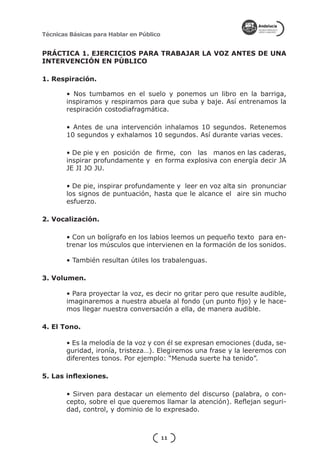 Técnicas Básicas para Hablar en Público


PRÁCTICA 1. EJERCICIOS PARA TRABAJAR LA VOZ ANTES DE UNA
INTERVENCIÓN EN PÚBLICO

1. Respiración.	

        • Nos tumbamos en el suelo y ponemos un libro en la barriga,
        inspiramos y respiramos para que suba y baje. Así entrenamos la
        respiración costodiafragmática.

        • Antes de una intervención inhalamos 10 segundos. Retenemos
        10 segundos y exhalamos 10 segundos. Así durante varias veces.

        • De pie y en posición de firme, con las manos en las caderas,
        inspirar profundamente y en forma explosiva con energía decir JA
        JE JI JO JU.

        • De pie, inspirar profundamente y leer en voz alta sin pronunciar
        los signos de puntuación, hasta que le alcance el aire sin mucho
        esfuerzo.

2. Vocalización. 	

        • Con un bolígrafo en los labios leemos un pequeño texto para en-
        trenar los músculos que intervienen en la formación de los sonidos.

        • También resultan útiles los trabalenguas.

3. Volumen.

        • Para proyectar la voz, es decir no gritar pero que resulte audible,
        imaginaremos a nuestra abuela al fondo (un punto fijo) y le hace-
        mos llegar nuestra conversación a ella, de manera audible.

4. El Tono.

        • Es la melodía de la voz y con él se expresan emociones (duda, se-
        guridad, ironía, tristeza…). Elegiremos una frase y la leeremos con
        diferentes tonos. Por ejemplo: “Menuda suerte ha tenido”.

5. Las inflexiones.

        • Sirven para destacar un elemento del discurso (palabra, o con-
        cepto, sobre el que queremos llamar la atención). Reflejan seguri-
        dad, control, y dominio de lo expresado.



                                          11
 