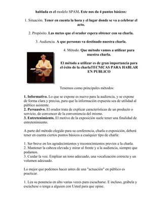hablada es el modelo SPAM. Este nos da 4 puntos básicos:
1. Situación. Tener en cuenta la hora y el lugar donde se va a celebrar el
acto.
2. Propósito. Las metas que el orador espera obtener con su charla.
3. Audiencia. A que personas va destinado nuestra charla.
4. Método. Que método vamos a utilizar para
nuestra charla.
El método a utilizar es de gran importancia para
el éxito de la charlaTECNICAS PARA HABLAR
EN PUBLICO
Tenemos como principales métodos:
1. Informativo. Lo que se expone es nuevo para la audiencia, y se expone
de forma clara y precisa, para que la información expuesta sea de utilidad al
público asistente.
2. Persuasivo. El orador trata de explicar características de un producto o
servicio, de convencer de la conveniencia del mismo.
3. Entretenimiento. El motivo de la exposición suele tener una finalidad de
entretenimiento.
A parte del método elegido para su conferencia, charla o exposición, deberá
tener en cuenta ciertos puntos básicos a cualquier tipo de charla:
1. Ser breve en los agradecimientos y reconocimientos previos a la charla.
2. Mantener la cabeza elevada y mirar al frente y a la audiencia, siempre que
podamos.
3. Cuidar la voz. Emplear un tono adecuado, una vocalización correcta y un
volumen adecuado.
Lo mejor que podemos hacer antes de una "actuación" en público es
practicar.
1. Lea su ponencia en alto varias veces para escucharse. E incluso, grábela y
escúchese o tenga a alguien con Usted para que opine.
 