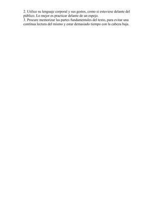 2. Utilice su lenguaje corporal y sus gestos, como si estuviese delante del
público. Lo mejor es practicar delante de un espejo.
3. Procure memorizar las partes fundamentales del texto, para evitar una
contínua lectura del mismo y estar demasiado tiempo con la cabeza baja.
 