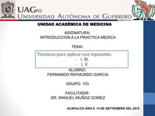 UNIDAD ACADÉMICA DE MEDICINA
ASIGNATURA:
INTRODUCCION A LA PRACTICA MEDICA
TEMA:
ALUMNO:
FERNANDO RAYMUNDO GARCIA
GRUPO: 103
FACILITADIR:
DR. MANUEL MUÑOZ GOMEZ
ACAPULCO GRO A 14 DE SEPTIEMBRE DEL 2015
 