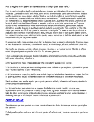 Para la mayoría de los padres disciplina equivale al castigo y eso no es cierto."
Pero, la palabra disciplina significa realmente formar o enseñar, y combina tanto técnicas positivas como
negativas. Cuando se disciplina a los niños, se les enseña a comportarse. Se les dan instrucciones antes de
pedirles que intenten poner algo en práctica. Usted se convierte en modelo de comportamiento para ellos.
Les señala una y otra vez aquello que están haciendo correctamente. Y cuando es necesario, les indica lo
que no hacen bien. La disciplina eficaz es señalar: «Eso está bien», cuando el niño le lanza una mirada en
busca de aliento mientras titubea. Cuando el pequeño va a tocar un enchufe, es decir que no. Es ignorar
cuando un niño intenta repetidas veces interrumpir una conversación telefónica, pero también prestarle
atención en seguida, después de que haya esperado su turno pacientemente. Y es enseñar a un niño más
mayor que, aunque sea difícil, hay que saber renunciar a una disputa. Y a veces se trata de permitir que se
produzcan consecuencias negativas naturales de su conducta cuando ésta no es la que los padres quieren.
Los «síes» son muchas veces más importantes que los «noes» porque con el sí el niño sabrá cuándo se está
comportando tal como los padres desean.
El ser padre o madre no se completa en un día y la disciplina no es un esfuerzo intermitente. En ambos casos
se trata de esfuerzos constantes y consecuentes siendo, al mismo tiempo, eficaces y afectuosos con el niño.
Hay mucho que enseñar a un niño -valores, creencias y técnicas- y se requiere tiempo. Además, el niño no
estará siempre dispuesto a aprender la lección. Por ello se sugiere que:
1. Los padres aprendan a relajarse, de ese modo podrán afrontar acontecimientos imprevistos y esfuerzos
baldíos con más calma y más eficacia.
2. Hay que examinar metas y necesidades del niño para saber lo que se puede esperar.
3. Se debe hacer lo posible por ser constante y consecuente, diciendo lo que se piensa y pensando lo que se
dice, y mantenerse firme en ello. Y finalmente,
4. Se debe mantener una actitud positiva ante el oficio de padre, reteniendo en la mente una imagen de cómo
se quiere que el niño actúe y acordando indicarle los comportamientos que se consideran inaceptables.
Habrá ocasiones para señalar aquello que no guste, pero una actitud positiva reforzará la desaprobación del
padre cuando ésta sea necesaria.
Las técnicas básicas para educar que se exponen detalladamente en este capítulo, y que se usan
repetidamente en las soluciones que se dan a lo largo de los siguientes apartados son la base de Portarse
bien. Se deben comprender a fondo antes de empezar a aplicarlas para llegar a ser un padre más seguro y
eficiente y para que el niño tenga la buena conducta que el padre admira.

CÓMO ELOGIAR
"Consideramos que este apartado es uno de los más interesantes de las técnicas que tenemos que emplear
con los niños"
Es fácil para los padres centrar su atención en lo que los niños hacen mal y no darse cuenta de lo que hacen
bien.

 