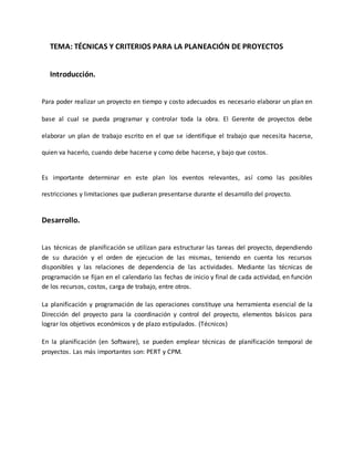 TEMA: TÉCNICAS Y CRITERIOS PARA LA PLANEACIÓN DE PROYECTOS
Introducción.
Para poder realizar un proyecto en tiempo y costo adecuados es necesario elaborar un plan en
base al cual se pueda programar y controlar toda la obra. El Gerente de proyectos debe
elaborar un plan de trabajo escrito en el que se identifique el trabajo que necesita hacerse,
quien va hacerlo, cuando debe hacerse y como debe hacerse, y bajo que costos.
Es importante determinar en este plan los eventos relevantes, así como las posibles
restricciones y limitaciones que pudieran presentarse durante el desarrollo del proyecto.
Desarrollo.
Las técnicas de planificación se utilizan para estructurar las tareas del proyecto, dependiendo
de su duración y el orden de ejecucion de las mismas, teniendo en cuenta los recursos
disponibles y las relaciones de dependencia de las actividades. Mediante las técnicas de
programación se fijan en el calendario las fechas de inicio y final de cada actividad, en función
de los recursos, costos, carga de trabajo, entre otros.
La planificación y programación de las operaciones constituye una herramienta esencial de la
Dirección del proyecto para la coordinación y control del proyecto, elementos básicos para
lograr los objetivos económicos y de plazo estipulados. (Técnicos)
En la planificación (en Software), se pueden emplear técnicas de planificación temporal de
proyectos. Las más importantes son: PERT y CPM.
 