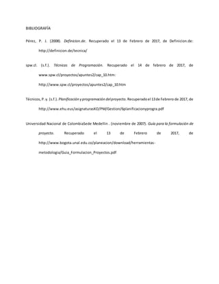 BIBLIOGRAFÍA
Pérez, P. J. (2008). Definicion.de. Recuperado el 13 de Febrero de 2017, de Definicion.de:
http://definicion.de/tecnica/
spw.cl. (s.f.). Técnicas de Programación. Recuperado el 14 de febrero de 2017, de
www.spw.cl/proyectos/apuntes2/cap_10.htm:
http://www.spw.cl/proyectos/apuntes2/cap_10.htm
Técnicos,P.y. (s.f.). Planificación y programación delproyecto. Recuperadoel 13de Febrero de 2017, de
http://www.ehu.eus/asignaturasKO/PM/Gestion/6planificacionyprogra.pdf
Universidad Nacional de ColombiaSede Medellin . (noviembre de 2007). Guía para la formulación de
proyecto. Recuperado el 13 de Febrero de 2017, de
http://www.bogota.unal.edu.co/planeacion/download/herramientas-
metodologia/Guia_Formulacion_Proyectos.pdf
 