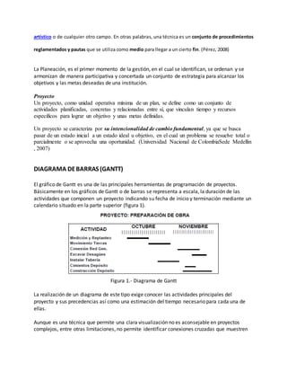 artístico o de cualquier otro campo. En otras palabras, una técnica es un conjunto de procedimientos
reglamentados y pautas que se utiliza como medio para llegar a un cierto fin. (Pérez, 2008)
La Planeación, es el primer momento de la gestión, en el cual se identifican, se ordenan y se
armonizan de manera participativa y concertada un conjunto de estrategia para alcanzar los
objetivos y las metas deseadas de una institución.
Proyecto
Un proyecto, como unidad operativa mínima de un plan, se define como un conjunto de
actividades planificadas, concretas y relacionadas entre sí, que vinculan tiempo y recursos
específicos para lograr un objetivo y unas metas definidas.
Un proyecto se caracteriza por su intencionalidad de cambio fundamental, ya que se busca
pasar de un estado inicial a un estado ideal u objetivo, en el cual un problema se resuelve total o
parcialmente o se aprovecha una oportunidad. (Universidad Nacional de ColombiaSede Medellin
, 2007)
DIAGRAMA DEBARRAS (GANTT)
El gráfico de Gantt es una de las principales herramientas de programación de proyectos.
Básicamente en los gráficos de Gantt o de barras se representa a escala, la duración de las
actividades que componen un proyecto indicando su fecha de inicio y terminación mediante un
calendario situado en la parte superior (figura 1).
Figura 1.- Diagrama de Gantt
La realización de un diagrama de este tipo exige conocer las actividades principales del
proyecto y sus precedencias así como una estimación del tiempo necesario para cada una de
ellas.
Aunque es una técnica que permite una clara visualización no es aconsejable en proyectos
complejos, entre otras limitaciones, no permite identificar conexiones cruzadas que muestren
 