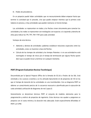 B. – Redes de precedencia.
En un proyecto puede haber actividades que no necesariamente deben empezar hasta que
termine la actividad que le precede, sino que puede empezar mientras que la primera está
todavía en proceso, o hay actividades que pueden realizarse al mismo tiempo.
Las actividades se representan en nodos y las flechas sirven únicamente para conectar las
actividades y los nodos se representan con rectángulos con espacios a la izquierda y derecha de
ellos para indicar los TPI, TPT, TRI Y TRT para cada actividad.
Ventajas de esta técnica.
 Adelanto y demora de actividades: podemos establecer relaciones especiales entre las
actividades, estas se muestran a base de flechas.
 Cálculo de los tiempos de actividad y los tiempos flotantes: si en una actividad no está
restringido el tiempo de inicio y/o el tiempo de terminación por alguna flecha quiere
decir que se puede iniciar y terminar en cualquier momento.
PERT (Program Evaluation Review Tecnhnique)
Desarrollado por la Special Projects Office de la Armada de EE.UU a finales de los 50s. Está
orientada a los sucesos o eventos y se ha utilizado típicamente en de proyectos de I+D en los
que el tiempo de duración de las actividades es una incertidumbre. Con un diagrama PERT se
obtiene un conocimiento preciso de la secuencia necesaria o planificada para la ejecución de
cada actividad y utilización de diagramas de red. (spw.cl)
Generalmente se denominan técnicas PERT al conjunto de modelos abstractos para la
programación y análisis de proyectos de ingeniería. Estas técnicas nos ayudan a programar un
proyecto con el costo mínimo y la duración más adecuada. Están especialmente difundidas el
PERT y el CPM.
 