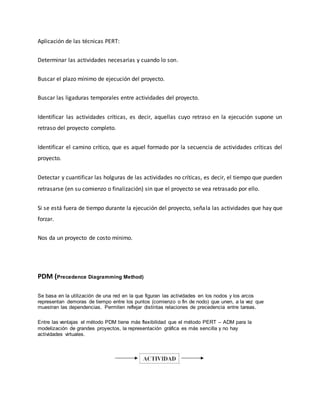 Aplicación de las técnicas PERT:
Determinar las actividades necesarias y cuando lo son.
Buscar el plazo mínimo de ejecución del proyecto.
Buscar las ligaduras temporales entre actividades del proyecto.
Identificar las actividades críticas, es decir, aquellas cuyo retraso en la ejecución supone un
retraso del proyecto completo.
Identificar el camino crítico, que es aquel formado por la secuencia de actividades críticas del
proyecto.
Detectar y cuantificar las holguras de las actividades no críticas, es decir, el tiempo que pueden
retrasarse (en su comienzo o finalización) sin que el proyecto se vea retrasado por ello.
Si se está fuera de tiempo durante la ejecución del proyecto, señala las actividades que hay que
forzar.
Nos da un proyecto de costo mínimo.
PDM (Precedence Diagramming Method)
Se basa en la utilización de una red en la que figuran las actividades en los nodos y los arcos
representan demoras de tiempo entre los puntos (comienzo o fin de nodo) que unen, a la vez que
muestran las dependencias. Permiten reflejar distintas relaciones de precedencia entre tareas.
Entre las ventajas el método PDM tiene más flexibilidad que el método PERT – ADM para la
modelización de grandes proyectos, la representación gráfica es más sencilla y no hay
actividades virtuales.
 
