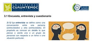 3.1.2 La entrevista se define como una
conversación entre una persona
(entrevistador) y otra (entrevistado). El
propósito es conocer en detalle lo que
piensa o siente una o un grupo de
personas con respecto a un tema o una
situación particular.
3.1 Encuesta, entrevista y cuestionario
 
