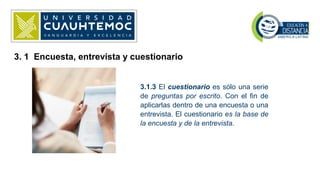 3.1.3 El cuestionario es sólo una serie
de preguntas por escrito. Con el fin de
aplicarlas dentro de una encuesta o una
entrevista. El cuestionario es la base de
la encuesta y de la entrevista.
3. 1 Encuesta, entrevista y cuestionario
 