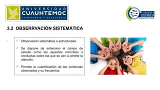 .
3.2 OBSERRVACIÓN SISTEMÁTICA
 Observación sistemática o estructurada.
 Se dispone de antemano el campo de
estudio como los aspectos concretos o
conductas sobre las que se van a centrar la
atención.
 Permite la cuantificación de las conductas
observadas y su frecuencia.
 