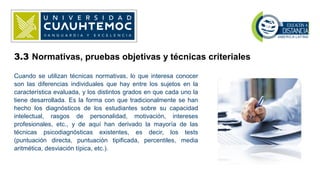 3.3 Normativas, pruebas objetivas y técnicas criteriales
Cuando se utilizan técnicas normativas, lo que interesa conocer
son las diferencias individuales que hay entre los sujetos en la
característica evaluada, y los distintos grados en que cada uno la
tiene desarrollada. Es la forma con que tradicionalmente se han
hecho los diagnósticos de los estudiantes sobre su capacidad
intelectual, rasgos de personalidad, motivación, intereses
profesionales, etc., y de aquí han derivado la mayoría de las
técnicas psicodiagnósticas existentes, es decir, los tests
(puntuación directa, puntuación tipificada, percentiles, media
aritmética, desviación típica, etc.).
 