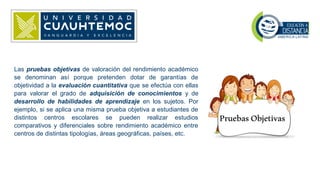 Las pruebas objetivas de valoración del rendimiento académico
se denominan así porque pretenden dotar de garantías de
objetividad a la evaluación cuantitativa que se efectúa con ellas
para valorar el grado de adquisición de conocimientos y de
desarrollo de habilidades de aprendizaje en los sujetos. Por
ejemplo, si se aplica una misma prueba objetiva a estudiantes de
distintos centros escolares se pueden realizar estudios
comparativos y diferenciales sobre rendimiento académico entre
centros de distintas tipologías, áreas geográficas, países, etc.
 