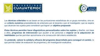 Las técnicas criteriales no se basan en las puntuaciones estadísticas de un grupo normativo, sino en
un criterio numérico preestablecido de antemano por el docente o por el investigador, que se espera
que alcancen los sujetos para considerar que logran un objetivo propuesto.
Estas técnicas permiten hacer diagnósticos personalizados sobre los sujetos y diseñar, con base
a ellos, programas de intervención que ayuden a las personas a mejorar en la adquisición de
habilidades que les permitan aproximarse a la consecución del criterio establecido.
Se pretende, valorar la calidad y eficacia del programa desarrollado para conseguir el cambio, lo
que permite hablar de evaluación de programas y de investigación evaluativa.
 