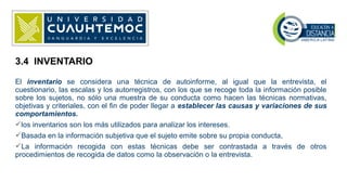 El inventario se considera una técnica de autoinforme, al igual que la entrevista, el
cuestionario, las escalas y los autorregistros, con los que se recoge toda la información posible
sobre los sujetos, no sólo una muestra de su conducta como hacen las técnicas normativas,
objetivas y criteriales, con el fin de poder llegar a establecer las causas y variaciones de sus
comportamientos.
los inventarios son los más utilizados para analizar los intereses.
Basada en la información subjetiva que el sujeto emite sobre su propia conducta,
La información recogida con estas técnicas debe ser contrastada a través de otros
procedimientos de recogida de datos como la observación o la entrevista.
3.4 INVENTARIO
 
