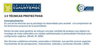 3.5 TÉCNICAS PROYECTIVAS
Conceptualización.
Es una de las técnicas que la psicología ha desarrollado para acceder a la comprensión de
los fenómenos psíquicos de la personalidad.
Dentro de este rotulo genérico se incluyen una gran cantidad de pruebas cuyo objetivo es
investigar de modo sistemático con medios estandarizados la personalidad individual como
configuración orgánica. (Mirotti, M. 2000)
Son técnicas cualitativas primarias, personales e indirectas que permite conocer aspectos
inconscientes de las percepciones, motivaciones, actitudes y conductas (Grande, I.2009)
 