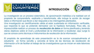 INTRODUCCIÓN
La investigación es un proceso sistemático, de aproximación metódica a la realidad con el
propósito de comprenderla, explicarla y transformarla, ella incluye la acción de recoger
datos e información que lleven a dar respuesta a los interrogantes planteados.
Una investigación es científicamente válida al estar sustentada en información verificable,
que responda lo que se pretende demostrar con la hipótesis formulada. Para ello, es
imprescindible realizar un proceso de recolección de datos en forma planificada y teniendo
claros objetivos sobre el nivel y profundidad de la información a recolectar; aquí surge lo
que se conoce como técnicas e instrumentos de recolección de la información.
El propósito de aprendizaje de esta presentación es la de acercar conceptualmente al
estudiante en forma sencilla y concreta al tema de las técnicas de recolección de
información a fin de facilitar el trabajo de los investigadores que se inician en este laborioso
proceso.
 