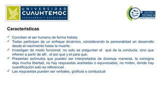  Conciben al ser humano de forma holista.
 Todas participan de un enfoque dinámico, considerando la personalidad en desarrollo
desde el nacimiento hasta la muerte.
 Investigan de modo funcional, no solo se preguntan el qué de la conducta, sino que
infieren a partir de allí , el por qué y el para qué.
 Presentan estímulos que pueden ser interpretados de diversas maneras, la consigna
deja mucha libertad, no hay respuestas acertadas o equivocadas, no miden, donde hay
cuantificación solo es referencial.
 Las respuestas pueden ser verbales, graficas o conductual
Características
 