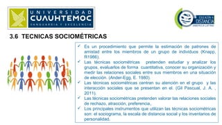 3.6 TECNICAS SOCIOMÉTRICAS
 Es un procedimiento que permite la estimación de patrones de
amistad entre los miembros de un grupo de individuos (Knapp,
R1986).
 Las técnicas sociométricas pretenden estudiar y analizar los
grupos, evaluarlos de forma cuantitativa, conocer su organización y
medir las relaciones sociales entre sus miembros en una situación
de elección. (Ander-Egg, E. 1980).
 Las técnicas sociométricas centran su atención en el grupo y las
interacción sociales que se presentan en el. (Gil Pascual, J. A. ,
2011).
 Las técnicas sociométricas pretenden valorar las relaciones sociales
de rechazo, atracción, preferencia,.
 Los principales instrumentos que utilizan las técnicas sociométricas
son: el sociograma, la escala de distancia social y los inventarios de
personalidad.
 
