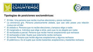 Tipologías de posiciones sociométricas:
 El líder. Una persona que recibe muchas elecciones y pocos rechazos
 La eminencia gris. Persona prácticamente aislada, que casi sólo posee una relación
mutua con el líder
 El aislado-a. Persona que no recibe elecciones y tampoco elige a nadie.
 El marginado-a. Individuo que elige a otros, pero que no es elegido por nadie
 El rechazado-a parcial. Persona que recibe menos aceptaciones que rechazos
 El rechazado-a total. Sujeto que solamente recibe rechazos
 El normal. Persona que recibe algunas aceptaciones y algunos rechazos
 El polémico-a. Es el sujeto que recibe bastantes aceptaciones y bastantes rechazos
 