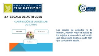 3.7 ESCALA DE ACTITUDES
Las escalas de actitudes (o de
opinión), intentan medir la actitud de
los sujetos a través de la valoración
que cada sujeto asigna a cada ítem
que compone la escala.
 