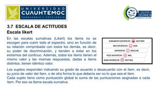 Escala likert
En las escalas sumativas (Likert) los ítems no se
escogen para cubrir todo el espectro, sino en función de
su relación comprobada con todos los demás, es decir,
su poder de discriminación, y tienden a estar en los
extremos del continuo. Además, todos los ítems tienen el
mismo valor y las mismas respuestas, dadas a ítems
distintos, tienen idéntico valor.
Los sujetos responden indicando su grado de acuerdo o desacuerdo con el ítem, es decir,
su juicio de valor del ítem, o de otra forma lo que debería ser no lo que sea el ítem.
Cada sujeto tiene como puntuación global la suma de las puntuaciones asignadas a cada
ítem. Por eso se llama escala sumativa.
3.7 ESCALA DE ACTITUDES
 