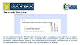 Escalas de Thurstone
En las escalas diferenciales (Thurstone) los ítems se analizan y seleccionan para cubrir todo el espectro
de la variable que se desea medir, y cada uno de ellos tiene un valor distinto y, por lo tanto, las mismas
respuestas a ítems diferentes tienen un peso distinto en la puntuación final. En la aplicación de la escala,
los sujetos se limitan a señalar las afirmaciones con las que están de acuerdo.
 