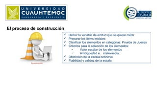 El proceso de construcción
 Definir la variable de actitud que se quiere medir
 Preparar los ítems iniciales
 Clasificar los elementos en categorías: Prueba de Jueces
 Criterios para la selección de los elementos:
• Valor escalar de los elementos
• Ambigüedad e irrelevancia
 Obtención de la escala definitiva
 Fiabilidad y validez de la escala
 