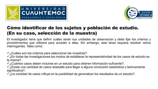 Cómo identificar de los sujetos y población de estudio.
(En su caso, selección de la muestra)
El investigador tiene que definir cuáles serán sus unidades de observación y debe fijar los criterios y
procedimientos que utilizará para acceder a ellas. Sin embargo, esta tarea requiere resolver varios
interrogantes. Tales como:
¿Cuáles son los criterios para seleccionar las muestras?.
¿En todas las investigaciones los modos de establecer la representatividad de los casos de estudio es
la misma?.
¿Cuántos casos deben incluirse en un estudio para obtener información suficiente?.
¿Existe una cantidad de casos deseable para llegar a alguna conclusión estadística y teóricamente
significativa?.
¿La cantidad de casos influye en la posibilidad de generalizar los resultados de un estudio?.
 