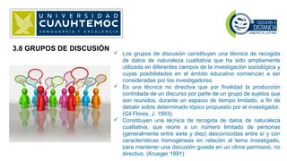 3.8 GRUPOS DE DISCUSIÓN
 Los grupos de discusión constituyen una técnica de recogida
de datos de naturaleza cualitativa que ha sido ampliamente
utilizada en diferentes campos de la investigación sociológica y
cuyas posibilidades en el ámbito educativo comienzan a ser
consideradas por los investigadores.
 Es una técnica no directiva que por finalidad la producción
controlada de un discurso por parte de un grupo de sujetos que
son reunidos, durante un espacio de tiempo limitado, a fin de
debatir sobre determinado tópico propuesto por el investigador.
(Gil Flores, J. 1993).
 Constituyen una técnica de recogida de datos de naturaleza
cualitativa, que reúne a un número limitado de personas
(generalmente entre siete y diez) desconocidas entre sí y con
características homogéneas en relación al tema investigado,
para mantener una discusión guiada en un clima permisivo, no
directivo. (Krueger 1991)
 