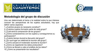 Metodología del grupo de discusión
Una vez determinado el tema o la realidad sobre la que interesa
conocer las perspectivas de los sujetos estudiados, hay que
definir varios aspectos:
1.¿Cuántos grupos es necesario constituir?
2.¿Cuántos sujetos formarán parte de cada grupo?
3.¿Cuál será la composición de los grupos?
4.¿Cómo contactaremos con los sujetos y conseguiremos su
participación?
5.¿Cuánto tiempo durará la discusión del grupo?
6.¿En qué lugar se celebrará la reunión del grupo?
7.¿Cómo actuará el moderador durante la reunión?
8.¿Cómo se registrarán los datos producidos?
9.¿Cómo se llevará a cabo el análisis de los datos?
10.¿Cómo se presentarán los resultados?
 