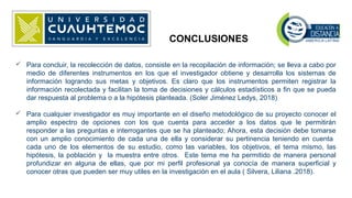 CONCLUSIONES
 Para concluir, la recolección de datos, consiste en la recopilación de información; se lleva a cabo por
medio de diferentes instrumentos en los que el investigador obtiene y desarrolla los sistemas de
información logrando sus metas y objetivos. Es claro que los instrumentos permiten registrar la
información recolectada y facilitan la toma de decisiones y cálculos estadísticos a fin que se pueda
dar respuesta al problema o a la hipótesis planteada. (Soler Jiménez Ledys, 2018)
 Para cualquier investigador es muy importante en el diseño metodológico de su proyecto conocer el
amplio espectro de opciones con los que cuenta para acceder a los datos que le permitirán
responder a las preguntas e interrogantes que se ha planteado; Ahora, esta decisión debe tomarse
con un amplio conocimiento de cada una de ella y considerar su pertinencia teniendo en cuenta
cada uno de los elementos de su estudio, como las variables, los objetivos, el tema mismo, las
hipótesis, la población y la muestra entre otros. Este tema me ha permitido de manera personal
profundizar en alguna de ellas, que por mi perfil profesional ya conocía de manera superficial y
conocer otras que pueden ser muy utiles en la investigación en el aula ( Silvera, Liliana .2018).
 