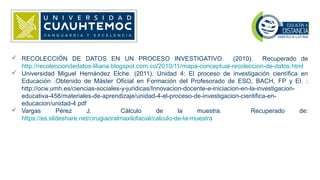  RECOLECCIÓN DE DATOS EN UN PROCESO INVESTIGATIVO. (2010). Recuperado de
http://recolecciondedatos-liliana.blogspot.com.co/2010/11/mapa-conceptual-recoleccion-de-datos.html
 Universidad Miguel Hernández Elche. (2011). Unidad 4: El proceso de investigación científica en
Educación .Obtenido de Máster Oficial en Formación del Profesorado de ESO, BACH, FP y EI. :
http://ocw.umh.es/ciencias-sociales-y-juridicas/Innovacion-docente-e-iniciacion-en-la-investigacion-
educativa-458/materiales-de-aprendizaje/unidad-4-el-proceso-de-investigacion-cientifica-en-
educacion/unidad-4.pdf
 Vargas Pérez J. Cálculo de la muestra. Recuperado de:
https://es.slideshare.net/cirugiaoralmaxilofacial/calculo-de-la-muestra
 