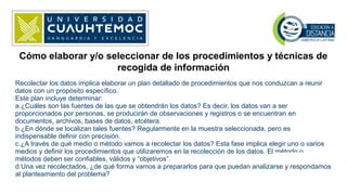 Cómo elaborar y/o seleccionar de los procedimientos y técnicas de
recogida de información
Recolectar los datos implica elaborar un plan detallado de procedimientos que nos conduzcan a reunir
datos con un propósito específico.
Este plan incluye determinar:
a.¿Cuáles son las fuentes de las que se obtendrán los datos? Es decir, los datos van a ser
proporcionados por personas, se producirán de observaciones y registros o se encuentran en
documentos, archivos, bases de datos, etcétera.
b.¿En dónde se localizan tales fuentes? Regularmente en la muestra seleccionada, pero es
indispensable definir con precisión.
c.¿A través de qué medio o método vamos a recolectar los datos? Esta fase implica elegir uno o varios
medios y definir los procedimientos que utilizaremos en la recolección de los datos. El método o
métodos deben ser confiables, válidos y “objetivos”.
d.Una vez recolectados, ¿de qué forma vamos a prepararlos para que puedan analizarse y respondamos
al planteamiento del problema?
 