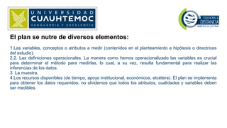 El plan se nutre de diversos elementos:
1.Las variables, conceptos o atributos a medir (contenidos en el planteamiento e hipótesis o directrices
del estudio).
2.2. Las definiciones operacionales. La manera como hemos operacionalizado las variables es crucial
para determinar el método para medirlas, lo cual, a su vez, resulta fundamental para realizar las
inferencias de los datos.
3. La muestra.
4.Los recursos disponibles (de tiempo, apoyo institucional, económicos, etcétera). El plan se implementa
para obtener los datos requeridos, no olvidemos que todos los atributos, cualidades y variables deben
ser medibles.
 